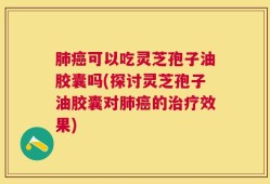 肺癌可以吃灵芝孢子油胶囊吗(探讨灵芝孢子油胶囊对肺癌的治疗效果)