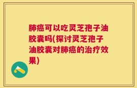肺癌可以吃灵芝孢子油胶囊吗(探讨灵芝孢子油胶囊对肺癌的治疗效果)