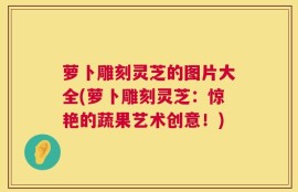 萝卜雕刻灵芝的图片大全(萝卜雕刻灵芝：惊艳的蔬果艺术创意！)