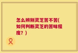 怎么辨别灵芝苦不苦(如何判断灵芝的苦味程度？)