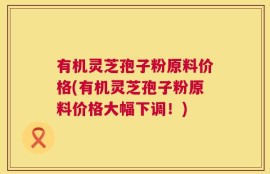 有机灵芝孢子粉原料价格(有机灵芝孢子粉原料价格大幅下调！)