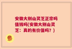 安徽大别山灵芝正宗吗值钱吗(安徽大别山灵芝：真的有价值吗？)