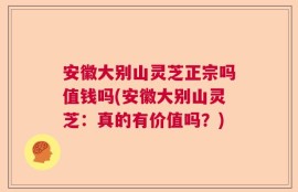 安徽大别山灵芝正宗吗值钱吗(安徽大别山灵芝：真的有价值吗？)