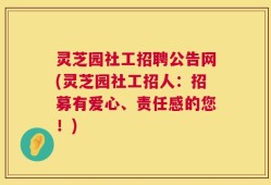 灵芝园社工招聘公告网(灵芝园社工招人：招募有爱心、责任感的您！)