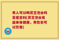 男人可以喝灵芝泡水吗百度百科(灵芝泡水有益身体健康，男性也可以饮用)