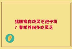 猪腰瘦肉炖灵芝孢子粉？春季养阳多吃灵芝