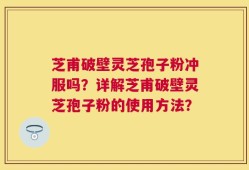 芝甫破壁灵芝孢子粉冲服吗？详解芝甫破壁灵芝孢子粉的使用方法？