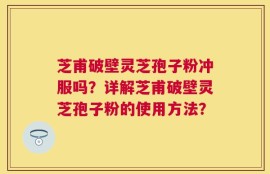 芝甫破壁灵芝孢子粉冲服吗？详解芝甫破壁灵芝孢子粉的使用方法？