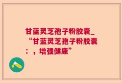 甘蓝灵芝孢子粉胶囊_“甘蓝灵芝孢子粉胶囊：，增强健康”