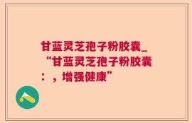 甘蓝灵芝孢子粉胶囊_“甘蓝灵芝孢子粉胶囊：，增强健康”
