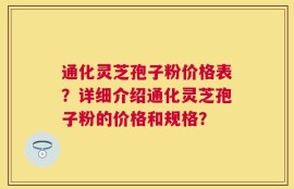 通化灵芝孢子粉价格表？详细介绍通化灵芝孢子粉的价格和规格？