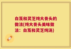 白芨和灵芝炖大骨头的做法(炖大骨头美味做法：白芨和灵芝炖汤)