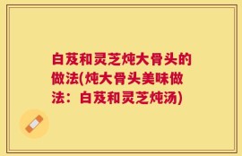 白芨和灵芝炖大骨头的做法(炖大骨头美味做法：白芨和灵芝炖汤)
