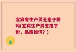 宜宾有生产灵芝孢子粉吗(宜宾生产灵芝孢子粉，品质如何？)