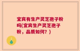宜宾有生产灵芝孢子粉吗(宜宾生产灵芝孢子粉，品质如何？)