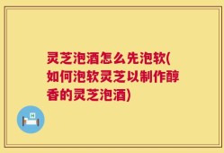 灵芝泡酒怎么先泡软(如何泡软灵芝以制作醇香的灵芝泡酒)