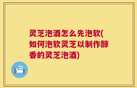 灵芝泡酒怎么先泡软(如何泡软灵芝以制作醇香的灵芝泡酒)