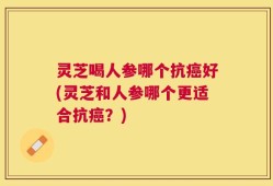 灵芝喝人参哪个抗癌好(灵芝和人参哪个更适合抗癌？)