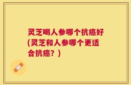 灵芝喝人参哪个抗癌好(灵芝和人参哪个更适合抗癌？)