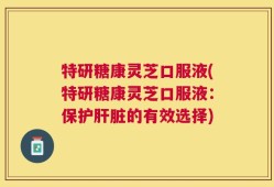 特研糖康灵芝口服液(特研糖康灵芝口服液：保护肝脏的有效选择)