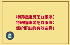 特研糖康灵芝口服液(特研糖康灵芝口服液：保护肝脏的有效选择)