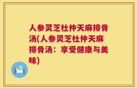 人参灵芝杜仲天麻排骨汤(人参灵芝杜仲天麻排骨汤：享受健康与美味)