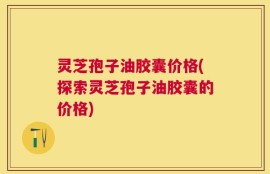 灵芝孢子油胶囊价格(探索灵芝孢子油胶囊的价格)
