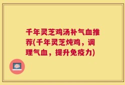 千年灵芝鸡汤补气血推荐(千年灵芝炖鸡，调理气血，提升免疫力)