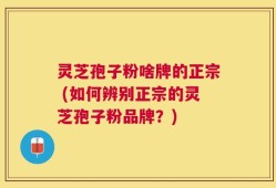 灵芝孢子粉啥牌的正宗 (如何辨别正宗的灵芝孢子粉品牌？)