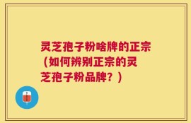 灵芝孢子粉啥牌的正宗 (如何辨别正宗的灵芝孢子粉品牌？)