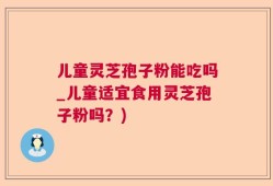 儿童灵芝孢子粉能吃吗_儿童适宜食用灵芝孢子粉吗？)