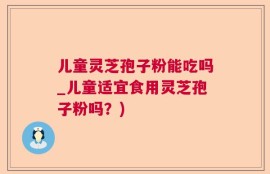 儿童灵芝孢子粉能吃吗_儿童适宜食用灵芝孢子粉吗？)