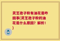 灵芝孢子粉有油花是咋回事(灵芝孢子粉的油花是什么原因？解析！)