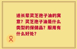 送长辈灵芝孢子油的寓意？灵芝孢子油是什么类型的保健品？服用有什么好处？