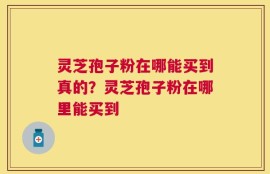 灵芝孢子粉在哪能买到真的？灵芝孢子粉在哪里能买到
