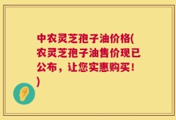中农灵芝孢子油价格(农灵芝孢子油售价现已公布，让您实惠购买！)