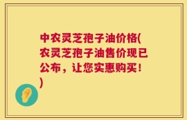 中农灵芝孢子油价格(农灵芝孢子油售价现已公布，让您实惠购买！)