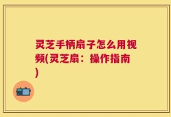 灵芝手柄扇子怎么用视频(灵芝扇：操作指南)