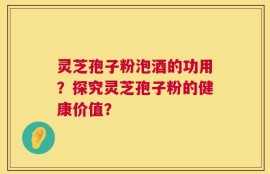 灵芝孢子粉泡酒的功用？探究灵芝孢子粉的健康价值？