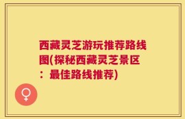 西藏灵芝游玩推荐路线图(探秘西藏灵芝景区：最佳路线推荐)