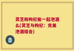 灵芝和枸杞能一起泡酒么(灵芝与枸杞：完美泡酒组合)