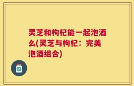 灵芝和枸杞能一起泡酒么(灵芝与枸杞：完美泡酒组合)
