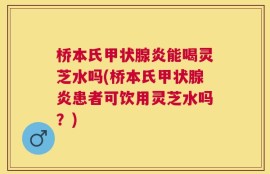 桥本氏甲状腺炎能喝灵芝水吗(桥本氏甲状腺炎患者可饮用灵芝水吗？)