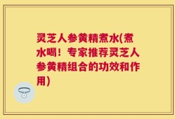 灵芝人参黄精煮水(煮水喝！专家推荐灵芝人参黄精组合的功效和作用)