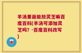 羊汤里面能放灵芝嘛百度百科(羊汤可添加灵芝吗？-百度百科改写)