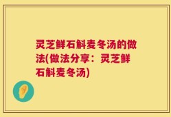 灵芝鲜石斛麦冬汤的做法(做法分享：灵芝鲜石斛麦冬汤)