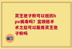 灵芝孢子粉可以抵抗hpv病毒吗？宫颈癌手术之后可以服用灵芝孢子粉吗