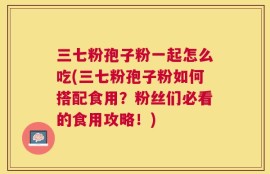 三七粉孢子粉一起怎么吃(三七粉孢子粉如何搭配食用？粉丝们必看的食用攻略！)
