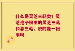 什么是灵芝三萜类？灵芝孢子粉里的灵芝三萜和总三萜，说的是一回事吗