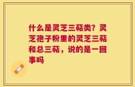 什么是灵芝三萜类？灵芝孢子粉里的灵芝三萜和总三萜，说的是一回事吗